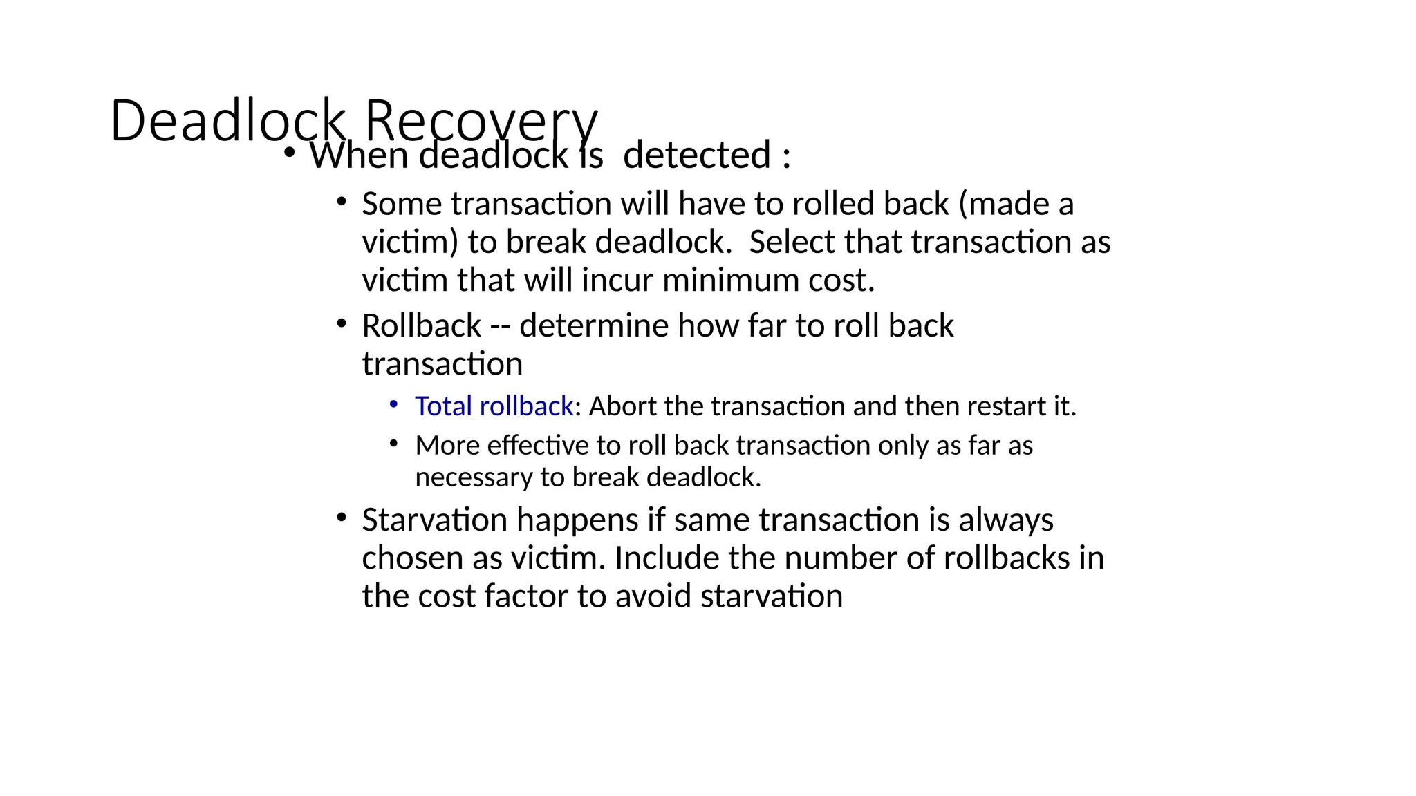 Deadlock Recovery
• When deadlock is detected :
• Some transaction will have to rolled back (made a
victim) to break deadlock. Select that transaction as
victim that will incur minimum cost.
• Rollback -- determine how far to roll back
transaction
• Total rollback: Abort the transaction and then restart it.
• More effective to roll back transaction only as far as
necessary to break deadlock.
• Starvation happens if same transaction is always
chosen as victim. Include the number of rollbacks in
the cost factor to avoid starvation
 