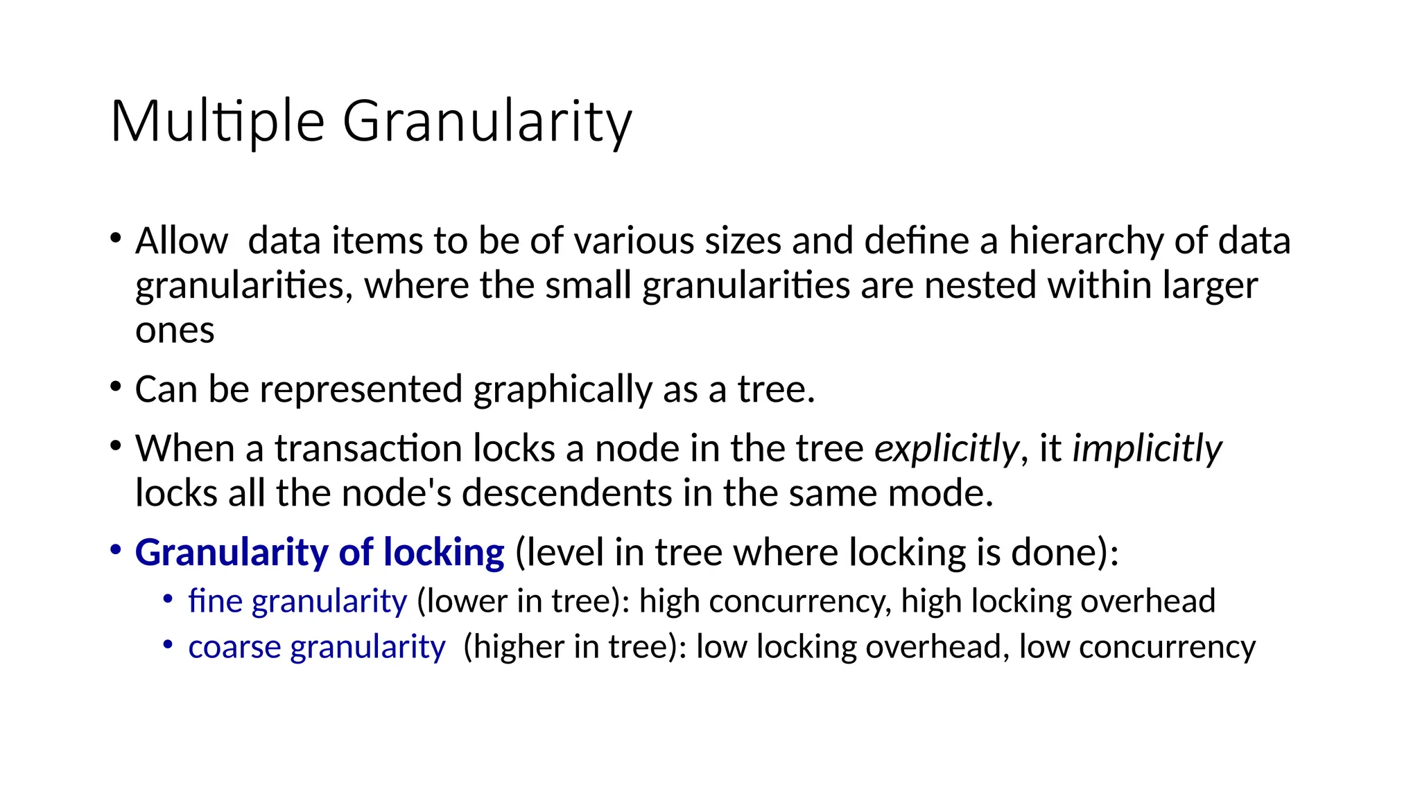 Multiple Granularity
• Allow data items to be of various sizes and define a hierarchy of data
granularities, where the small granularities are nested within larger
ones
• Can be represented graphically as a tree.
• When a transaction locks a node in the tree explicitly, it implicitly
locks all the node's descendents in the same mode.
• Granularity of locking (level in tree where locking is done):
• fine granularity (lower in tree): high concurrency, high locking overhead
• coarse granularity (higher in tree): low locking overhead, low concurrency
 