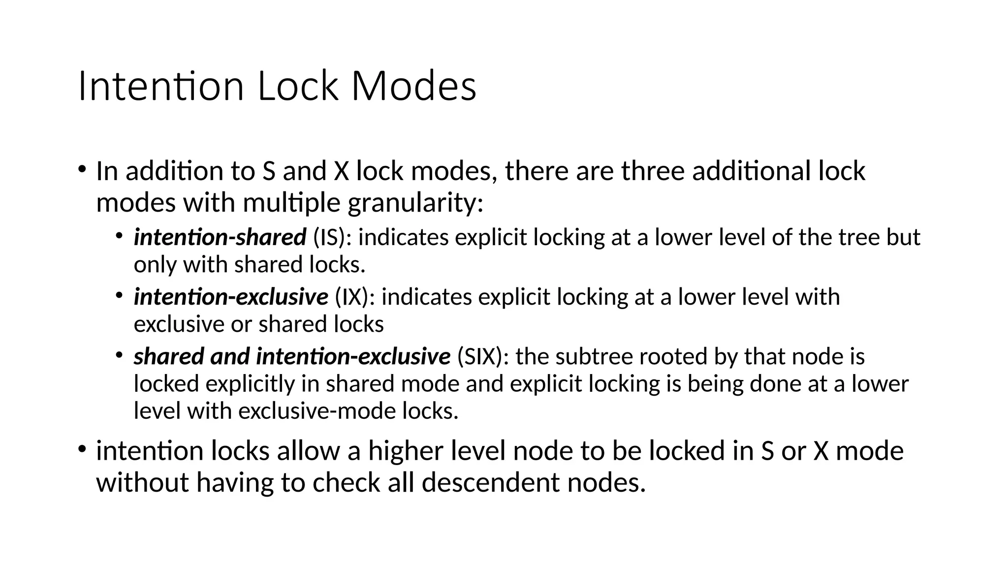 Intention Lock Modes
• In addition to S and X lock modes, there are three additional lock
modes with multiple granularity:
• intention-shared (IS): indicates explicit locking at a lower level of the tree but
only with shared locks.
• intention-exclusive (IX): indicates explicit locking at a lower level with
exclusive or shared locks
• shared and intention-exclusive (SIX): the subtree rooted by that node is
locked explicitly in shared mode and explicit locking is being done at a lower
level with exclusive-mode locks.
• intention locks allow a higher level node to be locked in S or X mode
without having to check all descendent nodes.
 
