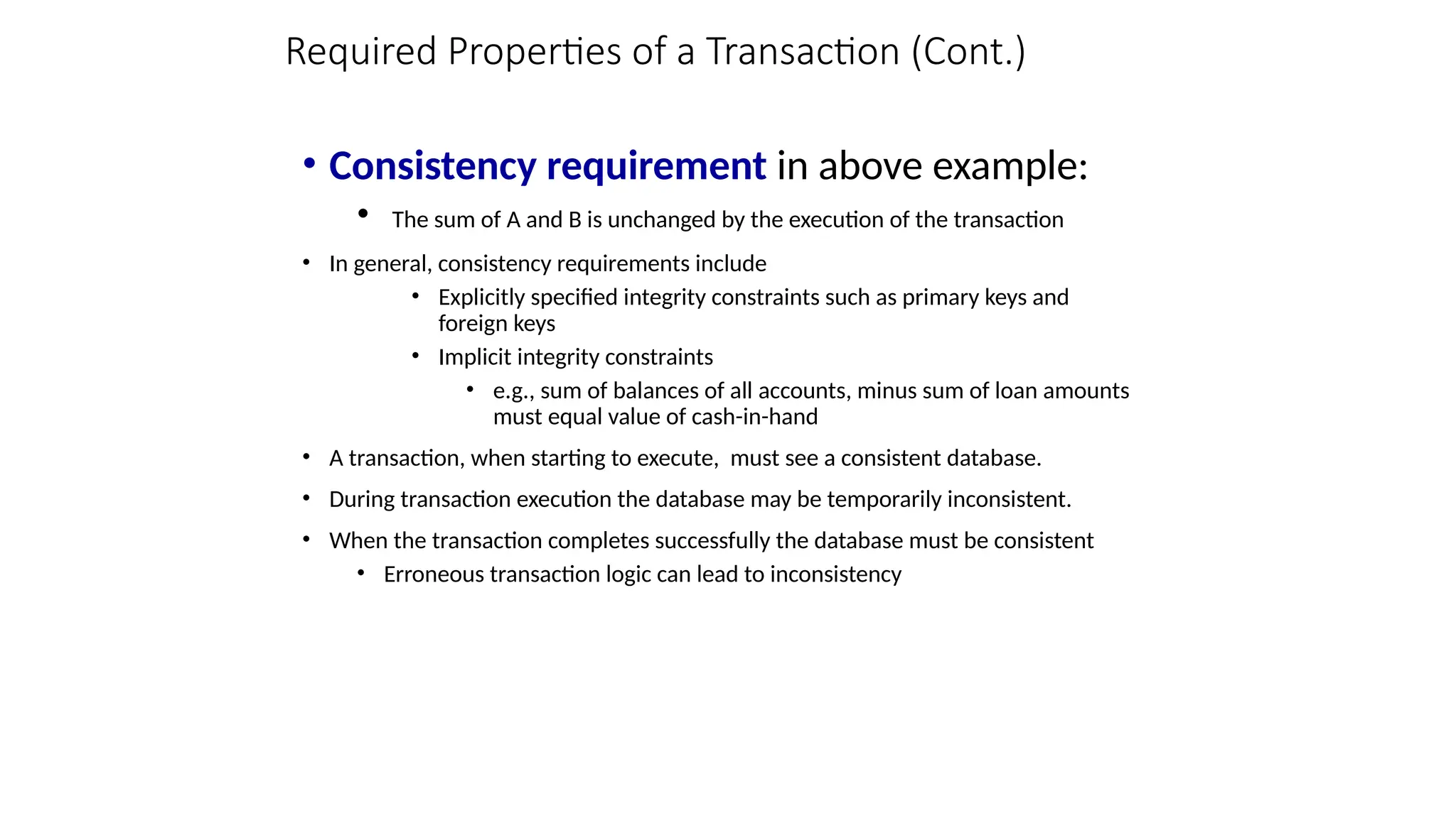 Required Properties of a Transaction (Cont.)
• Consistency requirement in above example:
• The sum of A and B is unchanged by the execution of the transaction
• In general, consistency requirements include
• Explicitly specified integrity constraints such as primary keys and
foreign keys
• Implicit integrity constraints
• e.g., sum of balances of all accounts, minus sum of loan amounts
must equal value of cash-in-hand
• A transaction, when starting to execute, must see a consistent database.
• During transaction execution the database may be temporarily inconsistent.
• When the transaction completes successfully the database must be consistent
• Erroneous transaction logic can lead to inconsistency
 