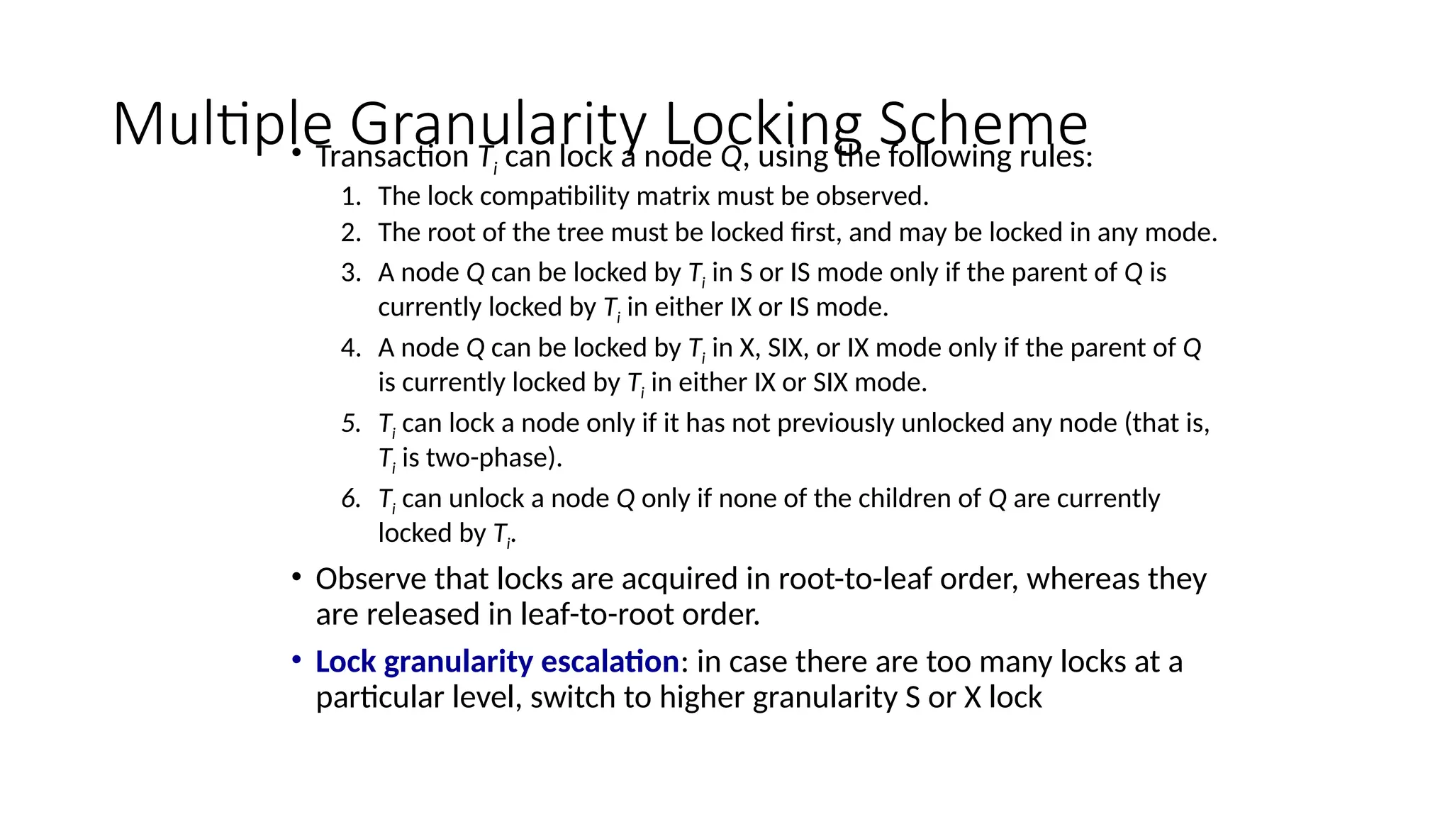 Multiple Granularity Locking Scheme
• Transaction Ti can lock a node Q, using the following rules:
1. The lock compatibility matrix must be observed.
2. The root of the tree must be locked first, and may be locked in any mode.
3. A node Q can be locked by Ti in S or IS mode only if the parent of Q is
currently locked by Ti in either IX or IS mode.
4. A node Q can be locked by Ti in X, SIX, or IX mode only if the parent of Q
is currently locked by Ti in either IX or SIX mode.
5. Ti can lock a node only if it has not previously unlocked any node (that is,
Ti is two-phase).
6. Ti can unlock a node Q only if none of the children of Q are currently
locked by Ti.
• Observe that locks are acquired in root-to-leaf order, whereas they
are released in leaf-to-root order.
• Lock granularity escalation: in case there are too many locks at a
particular level, switch to higher granularity S or X lock
 