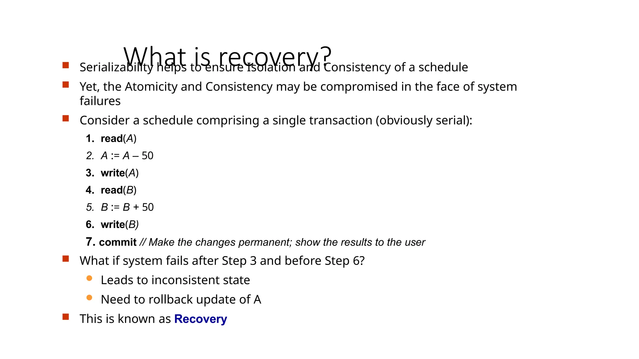 What is recovery?
 Serializability helps to ensure Isolation and Consistency of a schedule
 Yet, the Atomicity and Consistency may be compromised in the face of system
failures
 Consider a schedule comprising a single transaction (obviously serial):
1. read(A)
2. A := A – 50
3. write(A)
4. read(B)
5. B := B + 50
6. write(B)
7. commit // Make the changes permanent; show the results to the user
 What if system fails after Step 3 and before Step 6?
 Leads to inconsistent state
 Need to rollback update of A
 This is known as Recovery
 