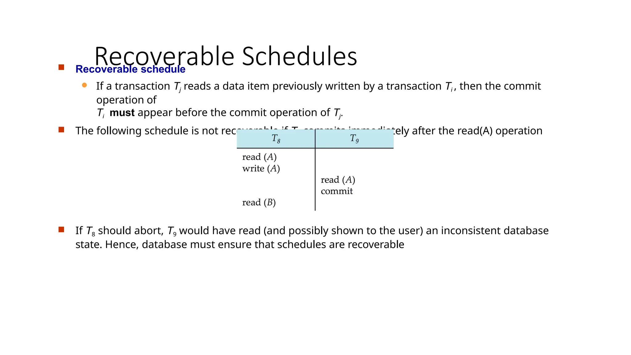 Recoverable Schedules
 Recoverable schedule
 If a transaction Tj reads a data item previously written by a transaction Ti , then the commit
operation of
Ti must appear before the commit operation of Tj.
 The following schedule is not recoverable if T9 commits immediately after the read(A) operation
 If T8 should abort, T9 would have read (and possibly shown to the user) an inconsistent database
state. Hence, database must ensure that schedules are recoverable
 