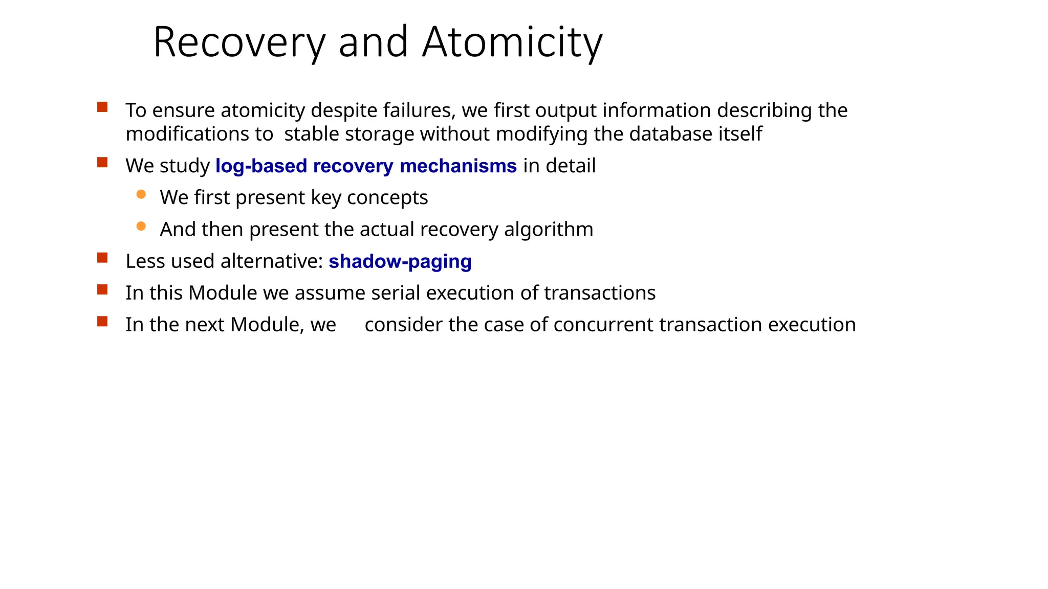 Recovery and Atomicity
 To ensure atomicity despite failures, we first output information describing the
modifications to stable storage without modifying the database itself
 We study log-based recovery mechanisms in detail
 We first present key concepts
 And then present the actual recovery algorithm
 Less used alternative: shadow-paging
 In this Module we assume serial execution of transactions
 In the next Module, we consider the case of concurrent transaction execution
 