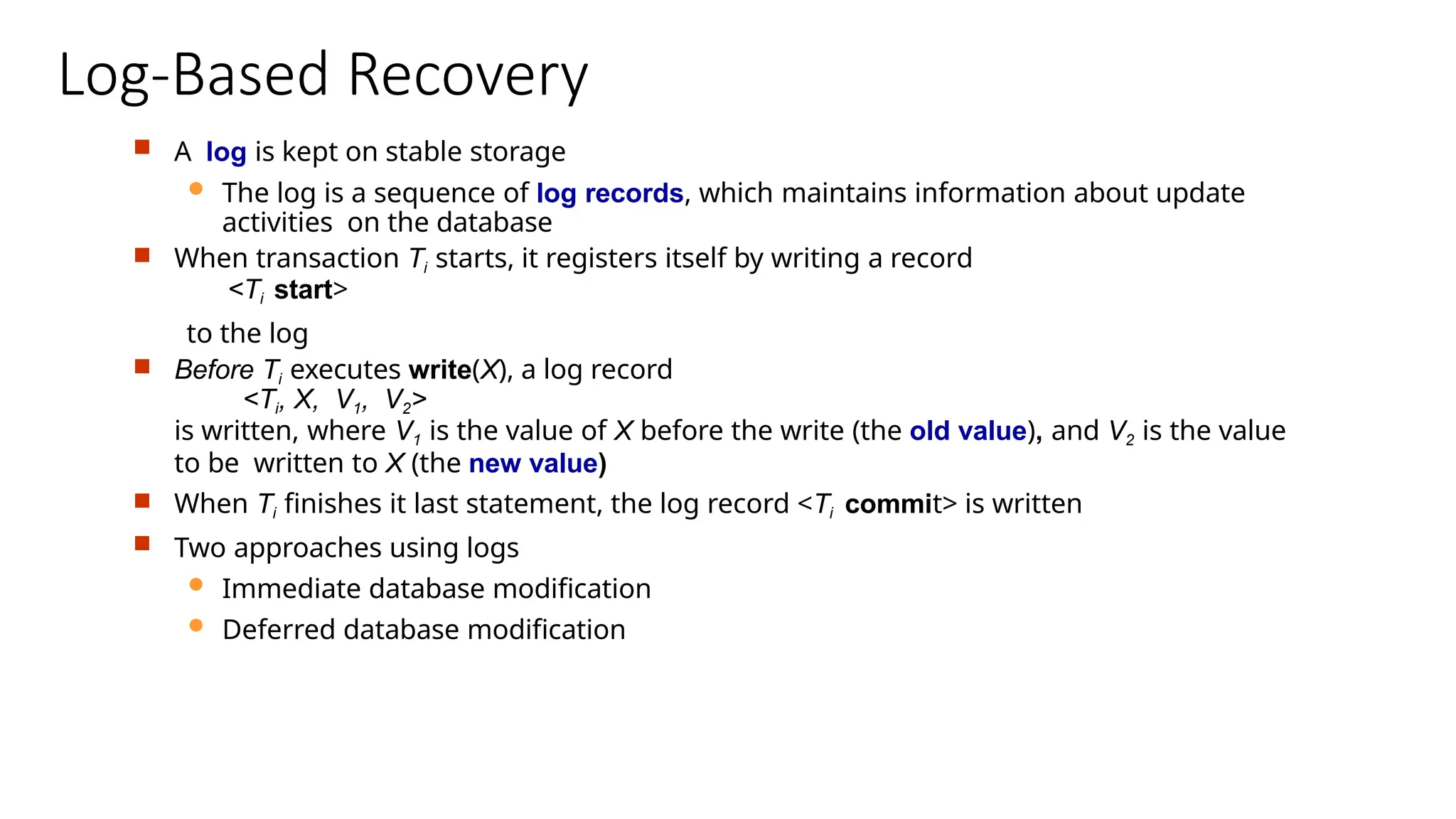 Log-Based Recovery
 A log is kept on stable storage
 The log is a sequence of log records, which maintains information about update
activities on the database
 When transaction Ti starts, it registers itself by writing a record
<Ti start>
to the log
 Before Ti executes write(X), a log record
<Ti, X, V1, V2>
is written, where V1 is the value of X before the write (the old value), and V2 is the value
to be written to X (the new value)
 When Ti finishes it last statement, the log record <Ti commit> is written
 Two approaches using logs
 Immediate database modification
 Deferred database modification
 