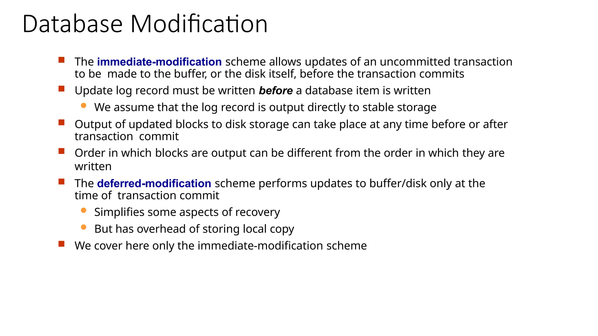 Database Modification
 The immediate-modification scheme allows updates of an uncommitted transaction
to be made to the buffer, or the disk itself, before the transaction commits
 Update log record must be written before a database item is written
 We assume that the log record is output directly to stable storage
 Output of updated blocks to disk storage can take place at any time before or after
transaction commit
 Order in which blocks are output can be different from the order in which they are
written
 The deferred-modification scheme performs updates to buffer/disk only at the
time of transaction commit
 Simplifies some aspects of recovery
 But has overhead of storing local copy
 We cover here only the immediate-modification scheme
 