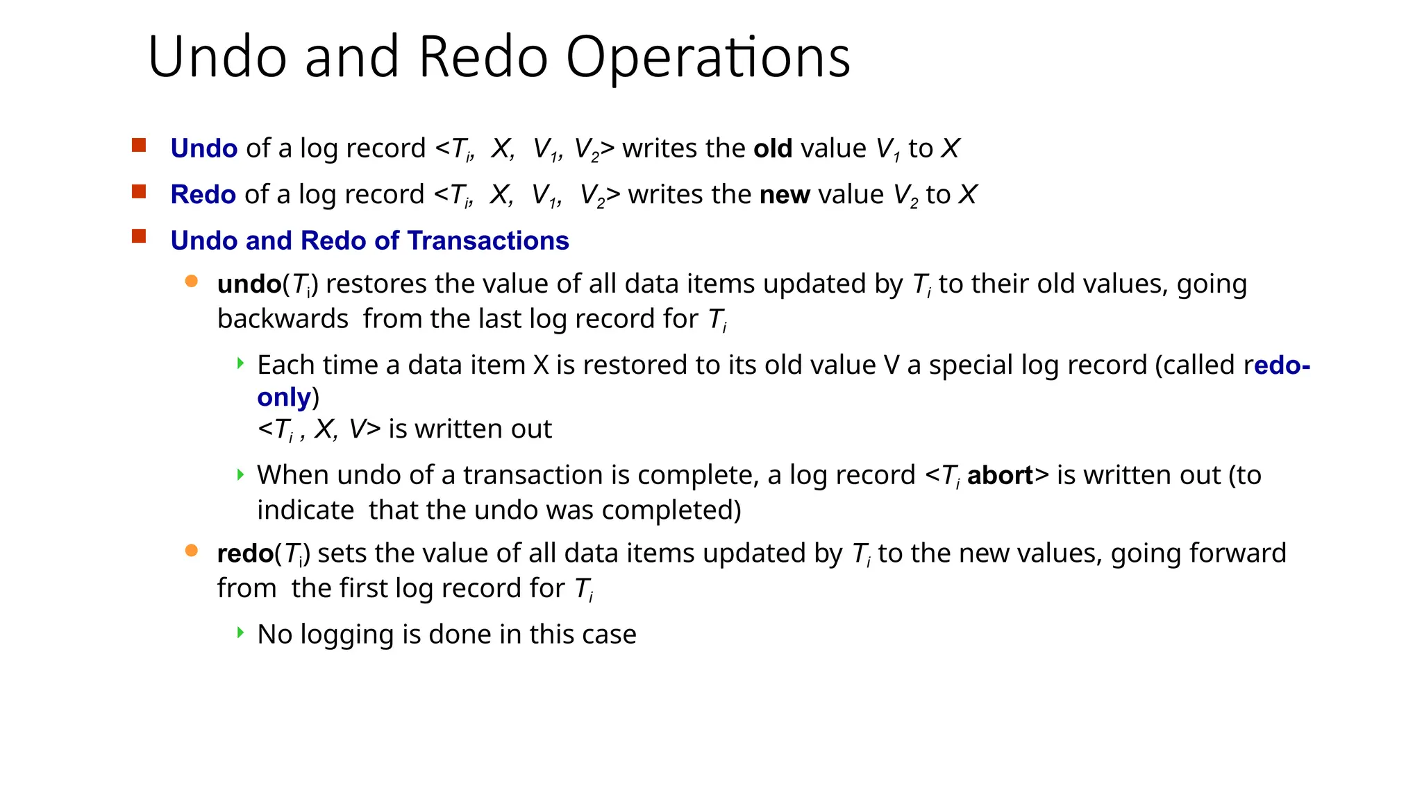 Undo and Redo Operations
 Undo of a log record <Ti, X, V1, V2> writes the old value V1 to X
 Redo of a log record <Ti, X, V1, V2> writes the new value V2 to X
 Undo and Redo of Transactions
 undo(Ti) restores the value of all data items updated by Ti to their old values, going
backwards from the last log record for Ti
 Each time a data item X is restored to its old value V a special log record (called redo-
only)
<Ti , X, V> is written out
 When undo of a transaction is complete, a log record <Ti abort> is written out (to
indicate that the undo was completed)
 redo(Ti) sets the value of all data items updated by Ti to the new values, going forward
from the first log record for Ti
 No logging is done in this case
 