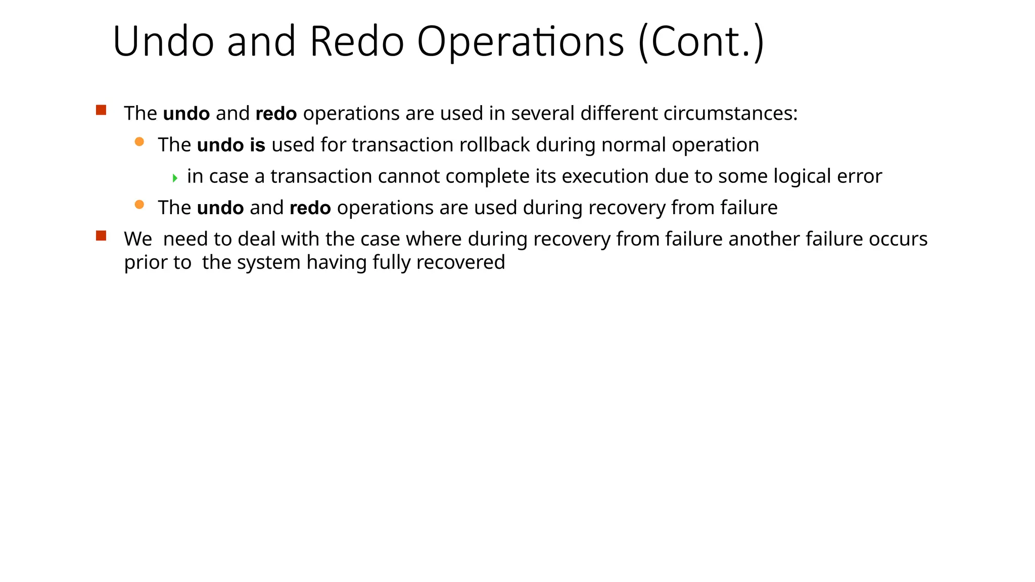 Undo and Redo Operations (Cont.)
 The undo and redo operations are used in several different circumstances:
 The undo is used for transaction rollback during normal operation
 in case a transaction cannot complete its execution due to some logical error
 The undo and redo operations are used during recovery from failure
 We need to deal with the case where during recovery from failure another failure occurs
prior to the system having fully recovered
 