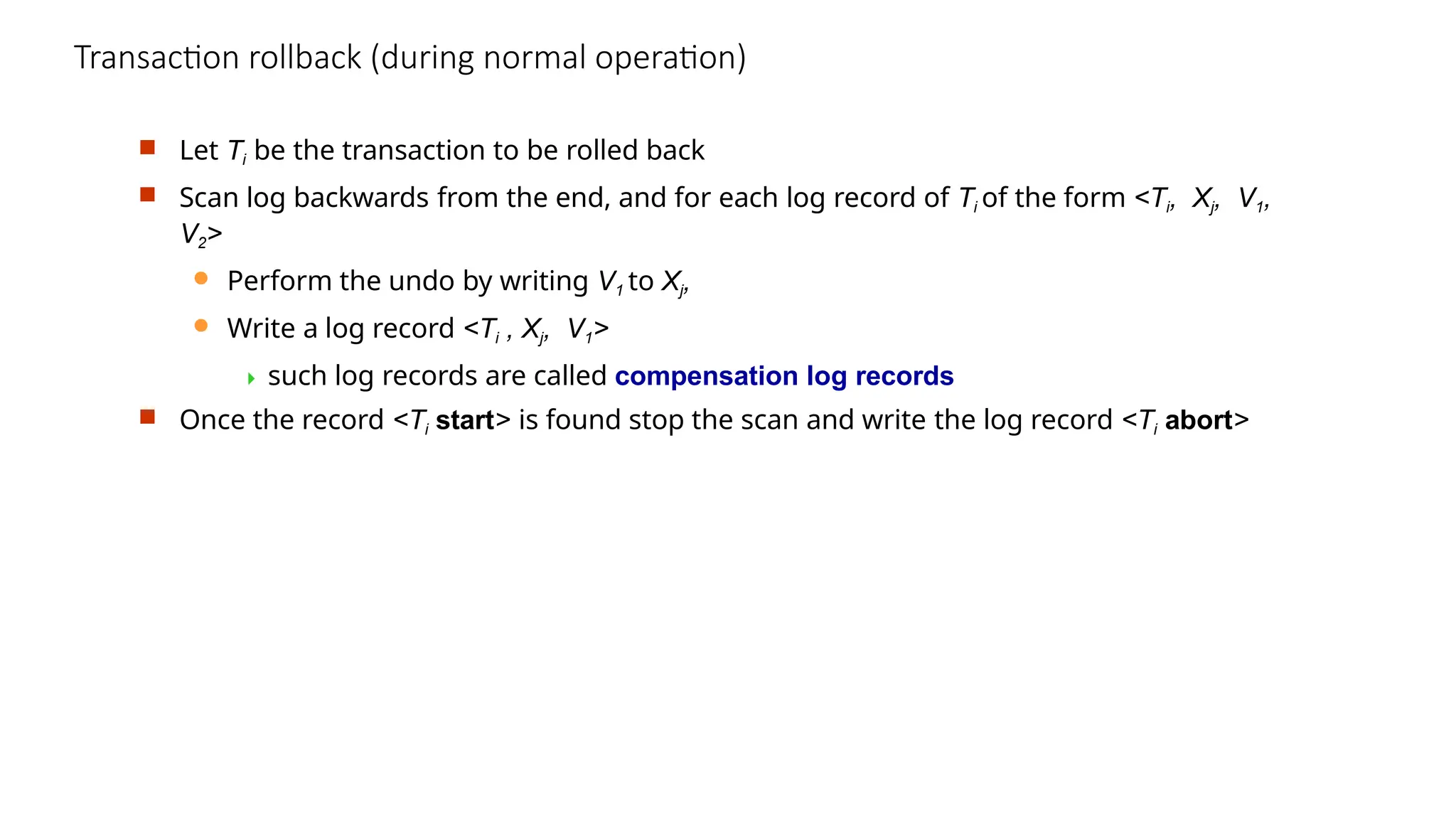Transaction rollback (during normal operation)
 Let Ti be the transaction to be rolled back
 Scan log backwards from the end, and for each log record of Ti of the form <Ti, Xj, V1,
V2>
 Perform the undo by writing V1 to Xj,
 Write a log record <Ti , Xj, V1>
 such log records are called compensation log records
 Once the record <Ti start> is found stop the scan and write the log record <Ti abort>
 