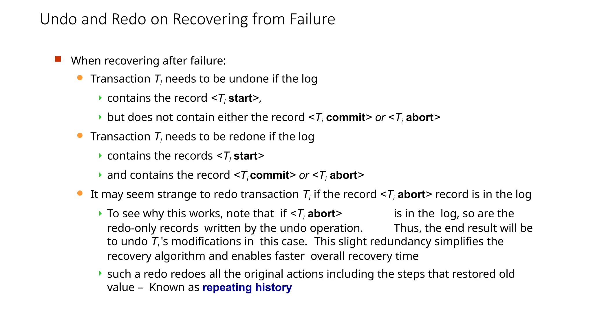 Undo and Redo on Recovering from Failure
 When recovering after failure:
 Transaction Ti needs to be undone if the log
 contains the record <Ti start>,
 but does not contain either the record <Ti commit> or <Ti abort>
 Transaction Ti needs to be redone if the log
 contains the records <Ti start>
 and contains the record <Ti commit> or <Ti abort>
 It may seem strange to redo transaction Ti if the record <Ti abort> record is in the log
 To see why this works, note that if <Ti abort> is in the log, so are the
redo-only records written by the undo operation. Thus, the end result will be
to undo Ti 's modifications in this case. This slight redundancy simplifies the
recovery algorithm and enables faster overall recovery time
 such a redo redoes all the original actions including the steps that restored old
value – Known as repeating history
 