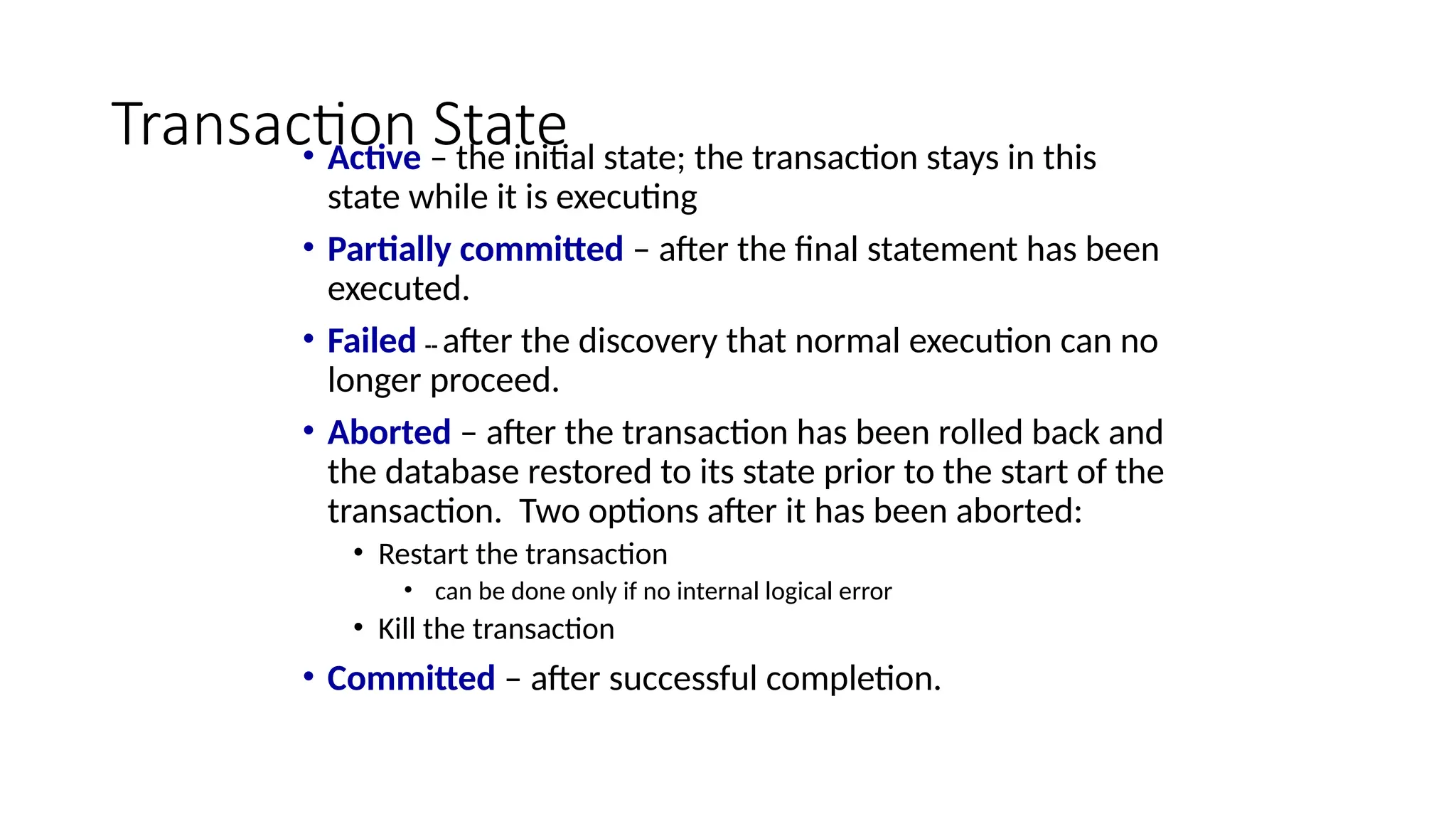 Transaction State
• Active – the initial state; the transaction stays in this
state while it is executing
• Partially committed – after the final statement has been
executed.
• Failed -- after the discovery that normal execution can no
longer proceed.
• Aborted – after the transaction has been rolled back and
the database restored to its state prior to the start of the
transaction. Two options after it has been aborted:
• Restart the transaction
• can be done only if no internal logical error
• Kill the transaction
• Committed – after successful completion.
 
