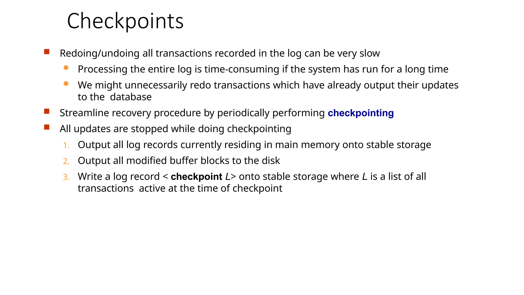Checkpoints
 Redoing/undoing all transactions recorded in the log can be very slow
 Processing the entire log is time-consuming if the system has run for a long time
 We might unnecessarily redo transactions which have already output their updates
to the database
 Streamline recovery procedure by periodically performing checkpointing
 All updates are stopped while doing checkpointing
1. Output all log records currently residing in main memory onto stable storage
2. Output all modified buffer blocks to the disk
3. Write a log record < checkpoint L> onto stable storage where L is a list of all
transactions active at the time of checkpoint
 