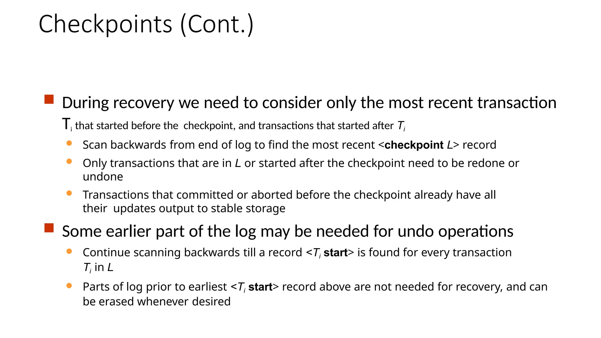 Checkpoints (Cont.)
 During recovery we need to consider only the most recent transaction
Ti that started before the checkpoint, and transactions that started after Ti
 Scan backwards from end of log to find the most recent <checkpoint L> record
 Only transactions that are in L or started after the checkpoint need to be redone or
undone
 Transactions that committed or aborted before the checkpoint already have all
their updates output to stable storage
 Some earlier part of the log may be needed for undo operations
 Continue scanning backwards till a record <Ti start> is found for every transaction
Ti in L
 Parts of log prior to earliest <Ti start> record above are not needed for recovery, and can
be erased whenever desired
 