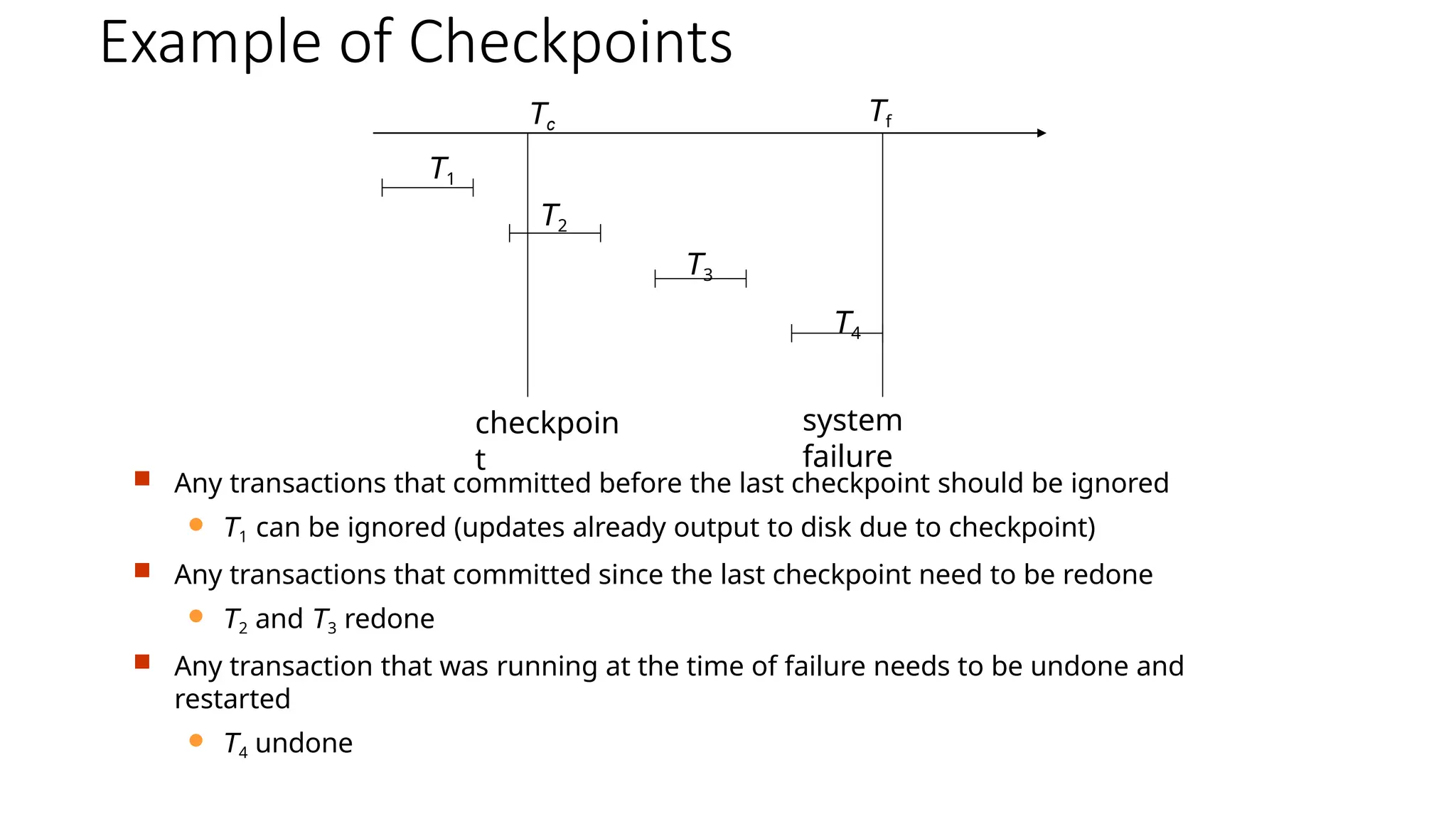 Example of Checkpoints
 Any transactions that committed before the last checkpoint should be ignored
 T1 can be ignored (updates already output to disk due to checkpoint)
 Any transactions that committed since the last checkpoint need to be redone
 T2 and T3 redone
 Any transaction that was running at the time of failure needs to be undone and
restarted
 T4 undone
Tc
Tf
T1
T2
T3
T4
checkpoin
t
system
failure
 
