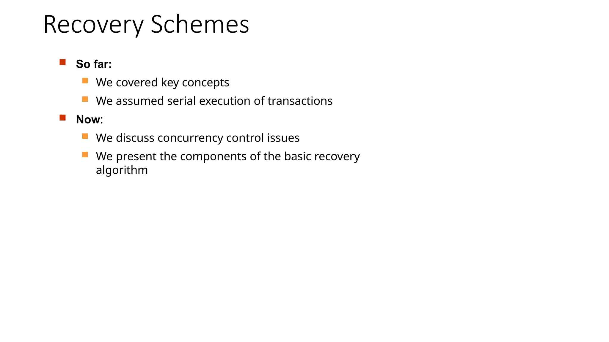 Recovery Schemes
 So far:
 We covered key concepts
 We assumed serial execution of transactions
 Now:
 We discuss concurrency control issues
 We present the components of the basic recovery
algorithm
 