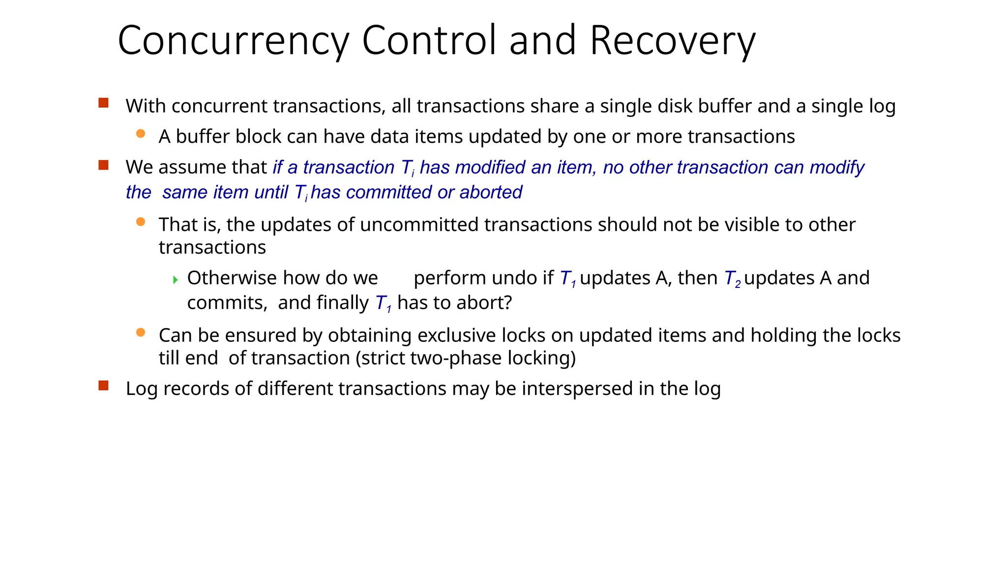 Concurrency Control and Recovery
 With concurrent transactions, all transactions share a single disk buffer and a single log
 A buffer block can have data items updated by one or more transactions
 We assume that if a transaction Ti has modified an item, no other transaction can modify
the same item until Ti has committed or aborted
 That is, the updates of uncommitted transactions should not be visible to other
transactions
 Otherwise how do we perform undo if T1 updates A, then T2 updates A and
commits, and finally T1 has to abort?
 Can be ensured by obtaining exclusive locks on updated items and holding the locks
till end of transaction (strict two-phase locking)
 Log records of different transactions may be interspersed in the log
 
