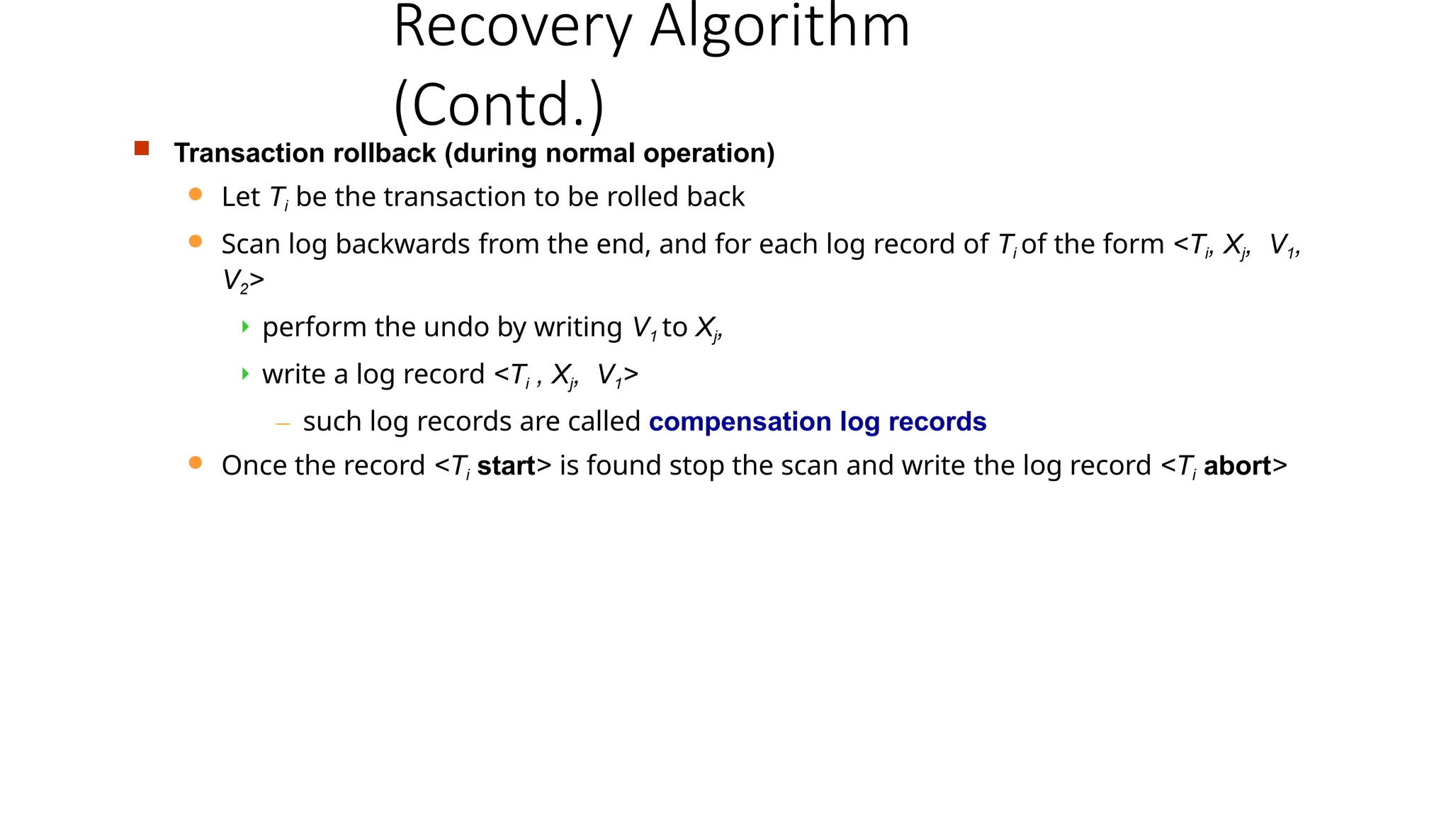 Recovery Algorithm
(Contd.)
 Transaction rollback (during normal operation)
 Let Ti be the transaction to be rolled back
 Scan log backwards from the end, and for each log record of Ti of the form <Ti, Xj, V1,
V2>
 perform the undo by writing V1 to Xj,
 write a log record <Ti , Xj, V1>
– such log records are called compensation log records
 Once the record <Ti start> is found stop the scan and write the log record <Ti abort>
 
