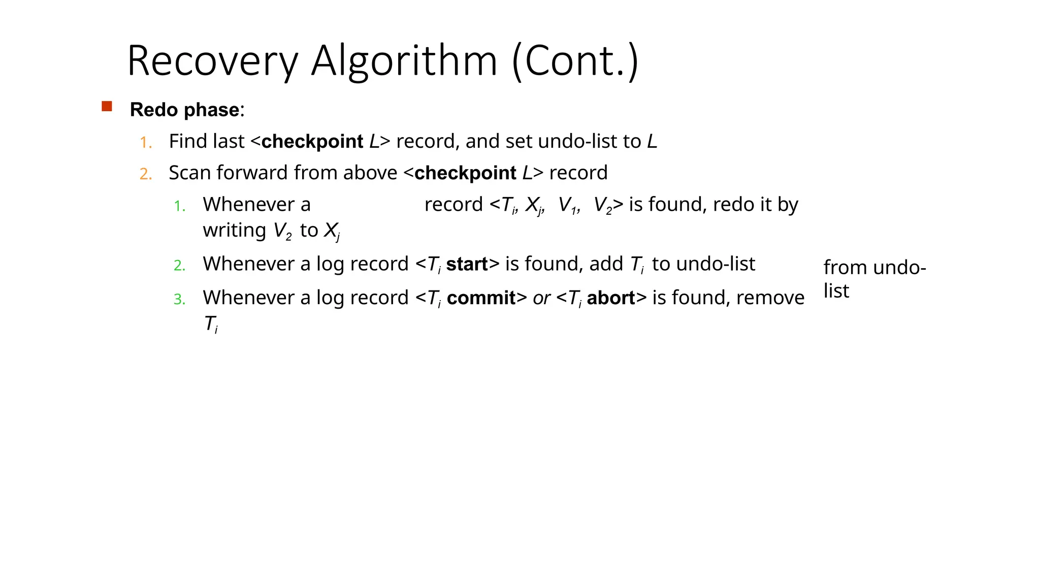  Redo phase:
1. Find last <checkpoint L> record, and set undo-list to L
2. Scan forward from above <checkpoint L> record
1. Whenever a record <Ti, Xj, V1, V2> is found, redo it by
writing V2 to Xj
2. Whenever a log record <Ti start> is found, add Ti to undo-list
3. Whenever a log record <Ti commit> or <Ti abort> is found, remove
Ti
from undo-
list
Recovery Algorithm (Cont.)
 
