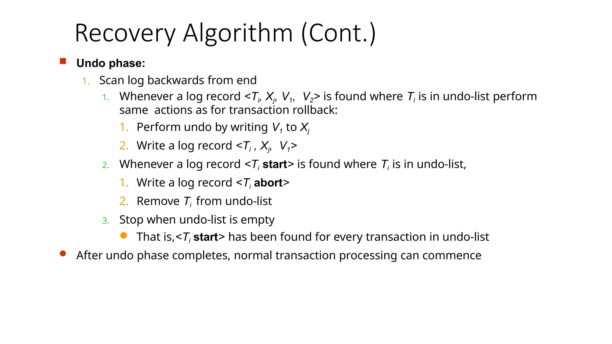 Recovery Algorithm (Cont.)
 Undo phase:
1. Scan log backwards from end
1. Whenever a log record <Ti, Xj, V1, V2> is found where Ti is in undo-list perform
same actions as for transaction rollback:
1. Perform undo by writing V1 to Xj
2. Write a log record <Ti , Xj, V1>
2. Whenever a log record <Ti start> is found where Ti is in undo-list,
1. Write a log record <Ti abort>
2. Remove Ti from undo-list
3. Stop when undo-list is empty
 That is,<Ti start> has been found for every transaction in undo-list
 After undo phase completes, normal transaction processing can commence
 