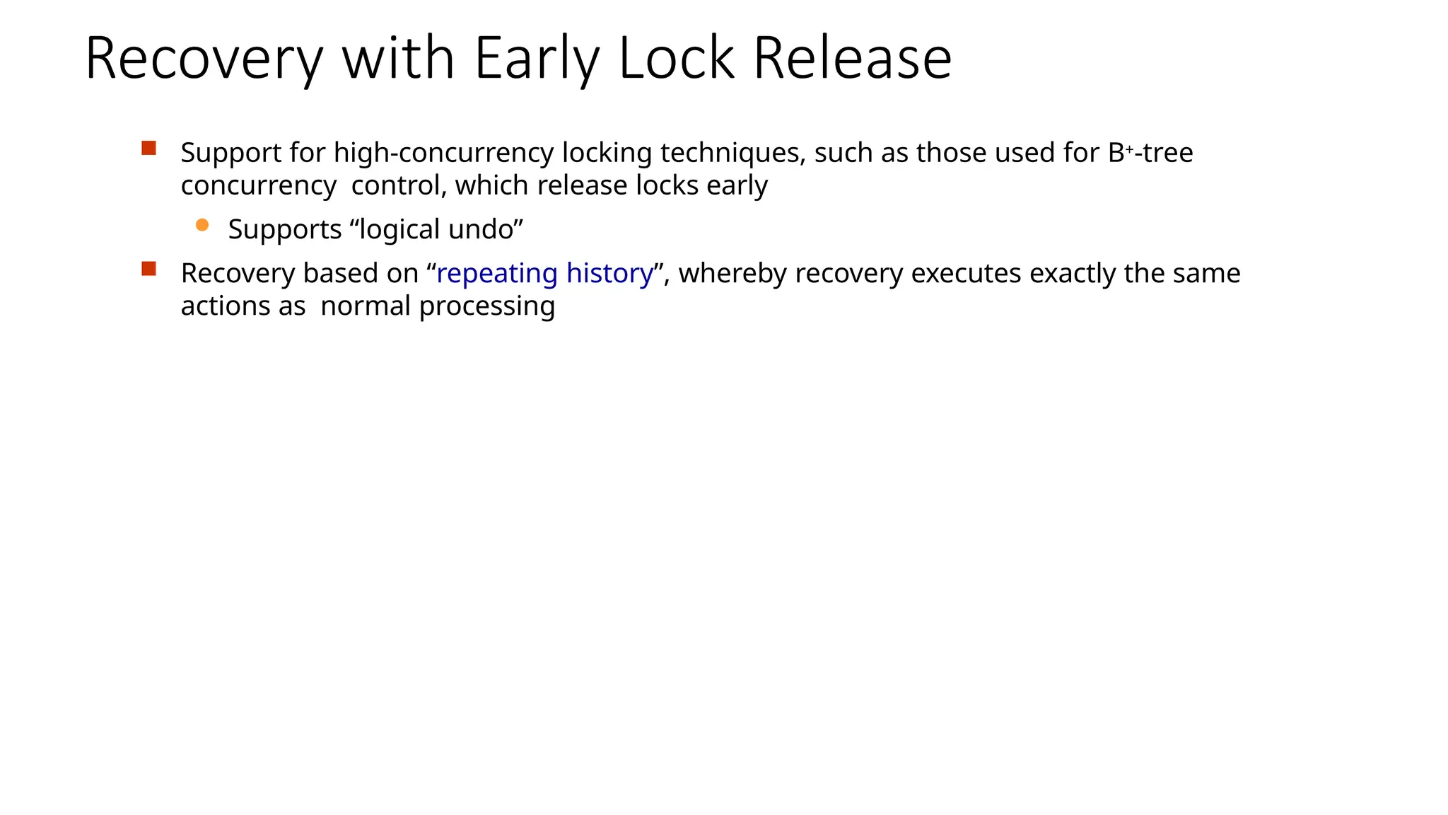 Recovery with Early Lock Release
 Support for high-concurrency locking techniques, such as those used for B+-tree
concurrency control, which release locks early
 Supports “logical undo”
 Recovery based on “repeating history”, whereby recovery executes exactly the same
actions as normal processing
 