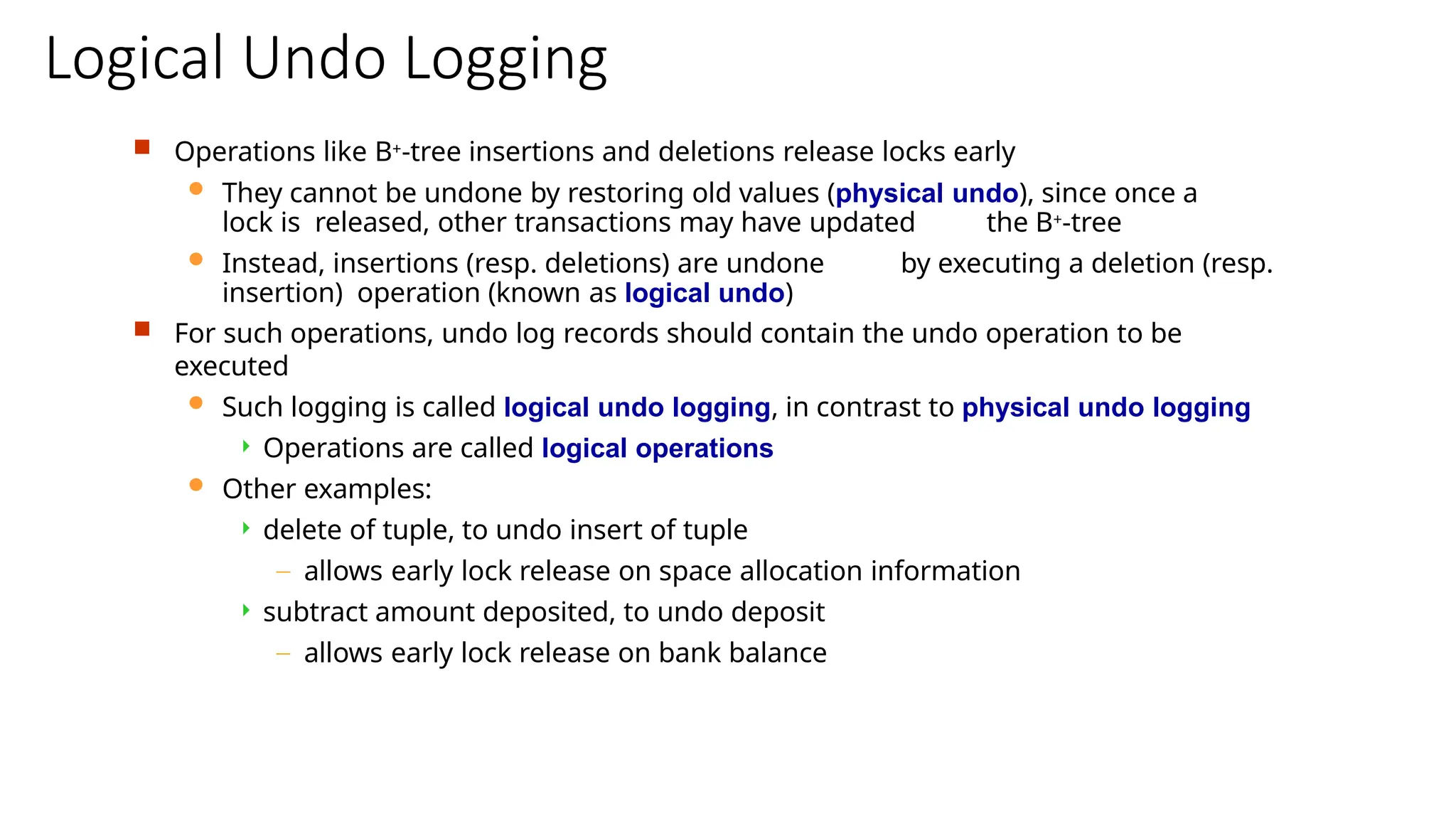 Logical Undo Logging
 Operations like B+-tree insertions and deletions release locks early
 They cannot be undone by restoring old values (physical undo), since once a
lock is released, other transactions may have updated the B+-tree
 Instead, insertions (resp. deletions) are undone by executing a deletion (resp.
insertion) operation (known as logical undo)
 For such operations, undo log records should contain the undo operation to be
executed
 Such logging is called logical undo logging, in contrast to physical undo logging
 Operations are called logical operations
 Other examples:
 delete of tuple, to undo insert of tuple
– allows early lock release on space allocation information
 subtract amount deposited, to undo deposit
– allows early lock release on bank balance
 