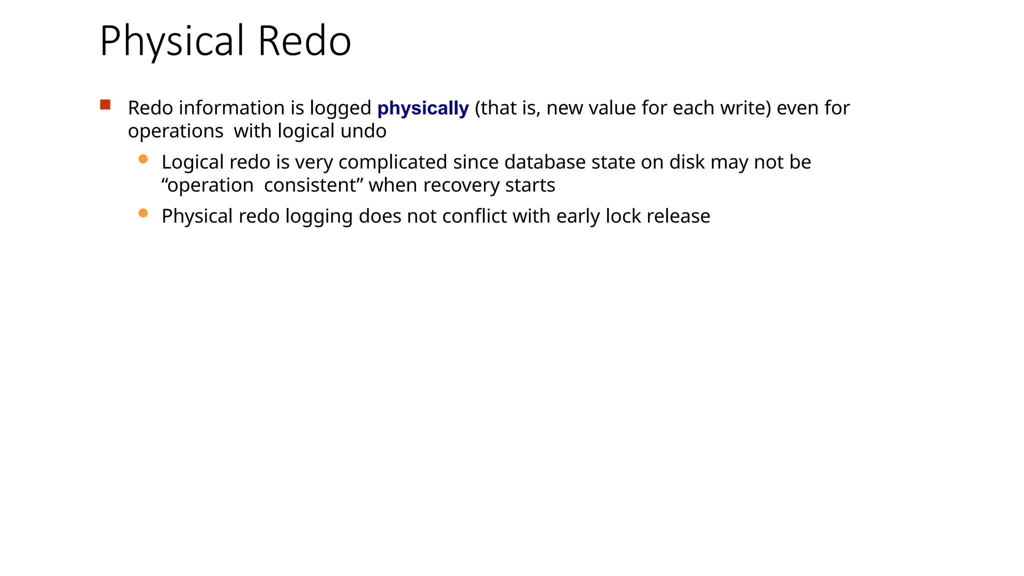 Physical Redo
 Redo information is logged physically (that is, new value for each write) even for
operations with logical undo
 Logical redo is very complicated since database state on disk may not be
“operation consistent” when recovery starts
 Physical redo logging does not conflict with early lock release
 