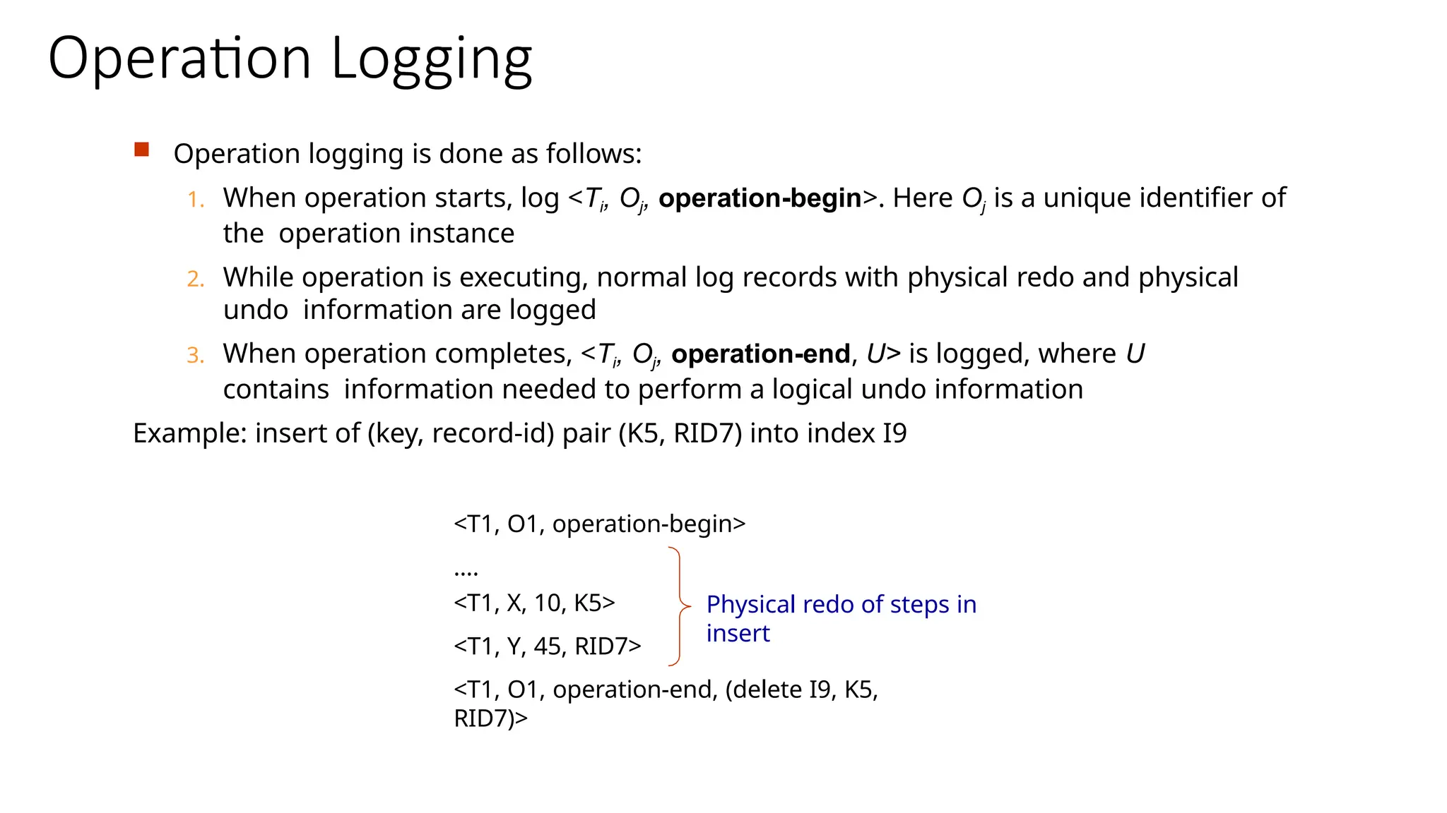 Operation Logging
 Operation logging is done as follows:
1. When operation starts, log <Ti, Oj, operation-begin>. Here Oj is a unique identifier of
the operation instance
2. While operation is executing, normal log records with physical redo and physical
undo information are logged
3. When operation completes, <Ti, Oj, operation-end, U> is logged, where U
contains information needed to perform a logical undo information
Example: insert of (key, record-id) pair (K5, RID7) into index I9
<T1, O1, operation-begin>
….
<T1, X, 10, K5>
<T1, Y, 45, RID7>
<T1, O1, operation-end, (delete I9, K5,
RID7)>
Physical redo of steps in
insert
 