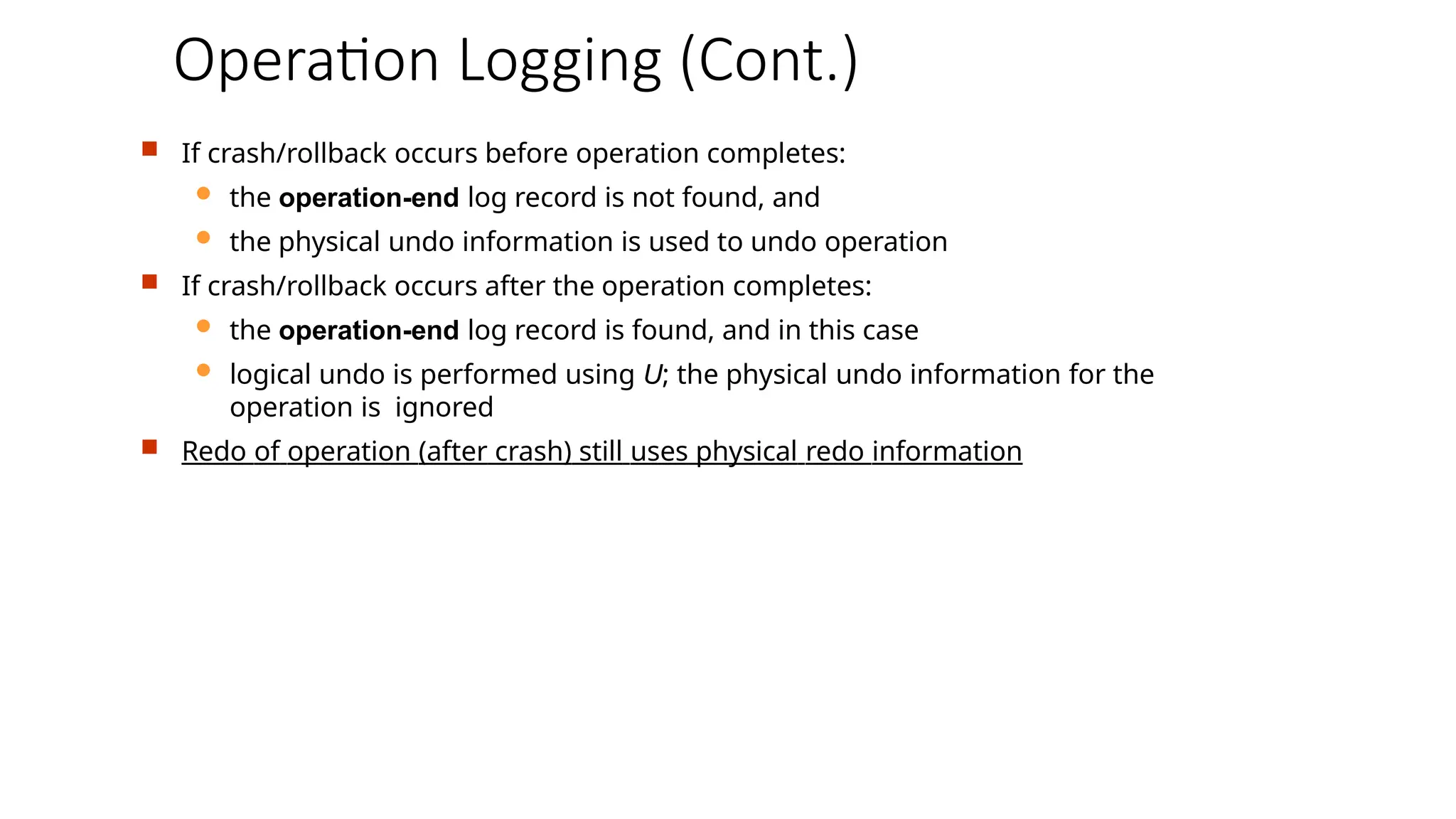Operation Logging (Cont.)
 If crash/rollback occurs before operation completes:
 the operation-end log record is not found, and
 the physical undo information is used to undo operation
 If crash/rollback occurs after the operation completes:
 the operation-end log record is found, and in this case
 logical undo is performed using U; the physical undo information for the
operation is ignored
 Redo of operation (after crash) still uses physical redo information
 