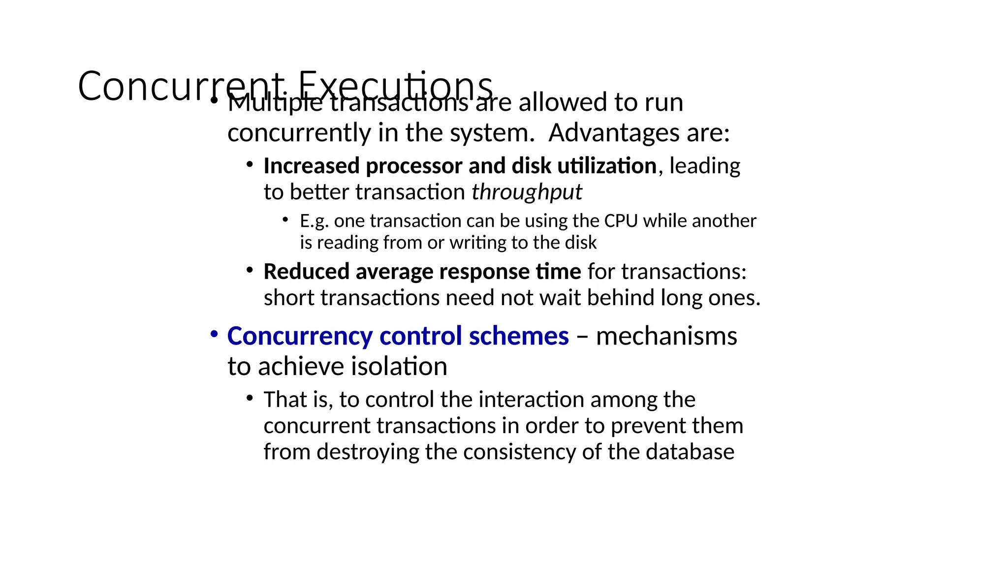 Concurrent Executions
• Multiple transactions are allowed to run
concurrently in the system. Advantages are:
• Increased processor and disk utilization, leading
to better transaction throughput
• E.g. one transaction can be using the CPU while another
is reading from or writing to the disk
• Reduced average response time for transactions:
short transactions need not wait behind long ones.
• Concurrency control schemes – mechanisms
to achieve isolation
• That is, to control the interaction among the
concurrent transactions in order to prevent them
from destroying the consistency of the database
 