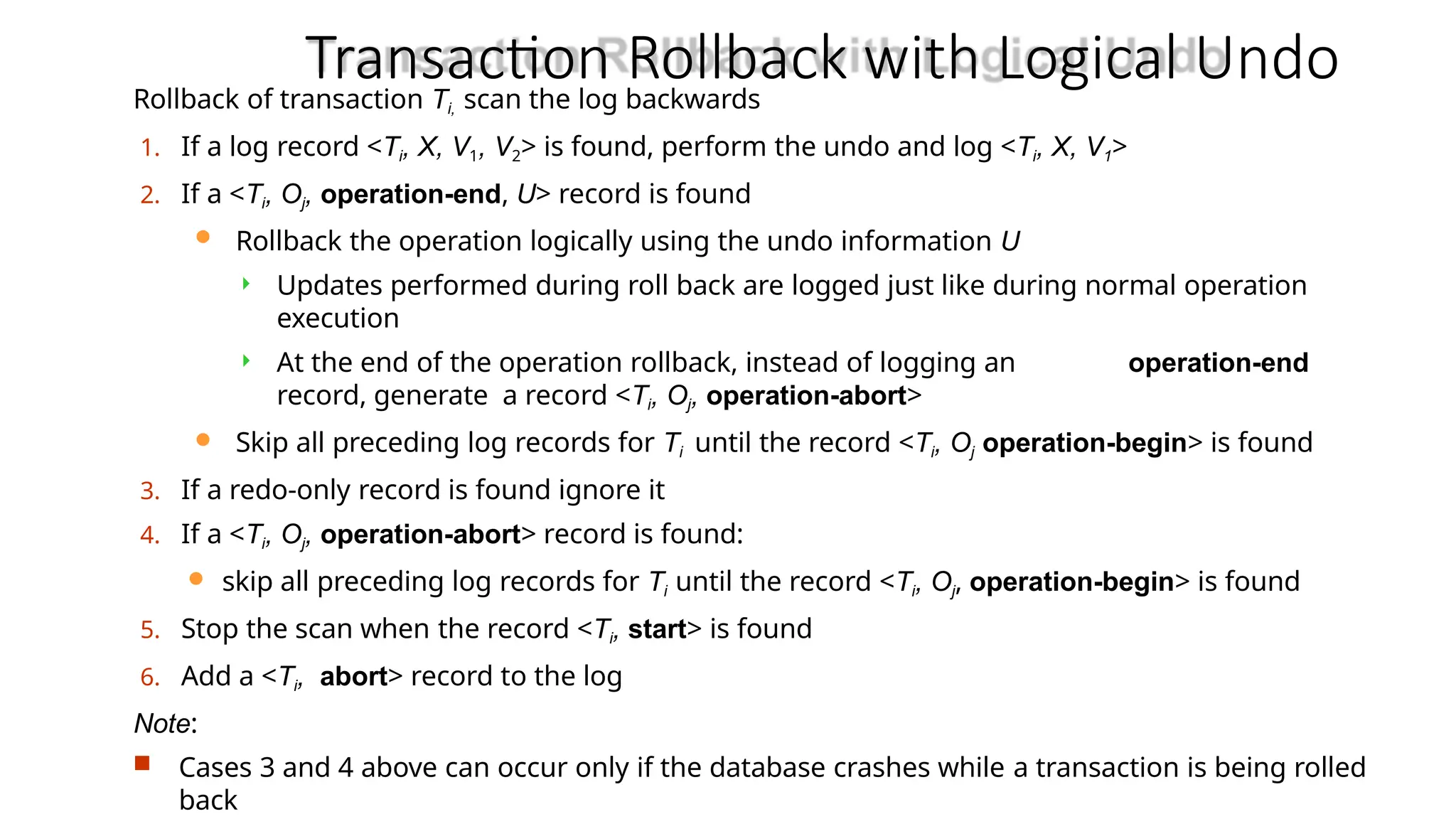 Transaction Rollback with Logical Undo
Rollback of transaction Ti, scan the log backwards
1. If a log record <Ti, X, V1, V2> is found, perform the undo and log <Ti, X, V1>
2. If a <Ti, Oj, operation-end, U> record is found
 Rollback the operation logically using the undo information U
 Updates performed during roll back are logged just like during normal operation
execution
 At the end of the operation rollback, instead of logging an operation-end
record, generate a record <Ti, Oj, operation-abort>
 Skip all preceding log records for Ti until the record <Ti, Oj operation-begin> is found
3. If a redo-only record is found ignore it
4. If a <Ti, Oj, operation-abort> record is found:
 skip all preceding log records for Ti until the record <Ti, Oj, operation-begin> is found
5. Stop the scan when the record <Ti, start> is found
6. Add a <Ti, abort> record to the log
Note:
 Cases 3 and 4 above can occur only if the database crashes while a transaction is being rolled
back
 