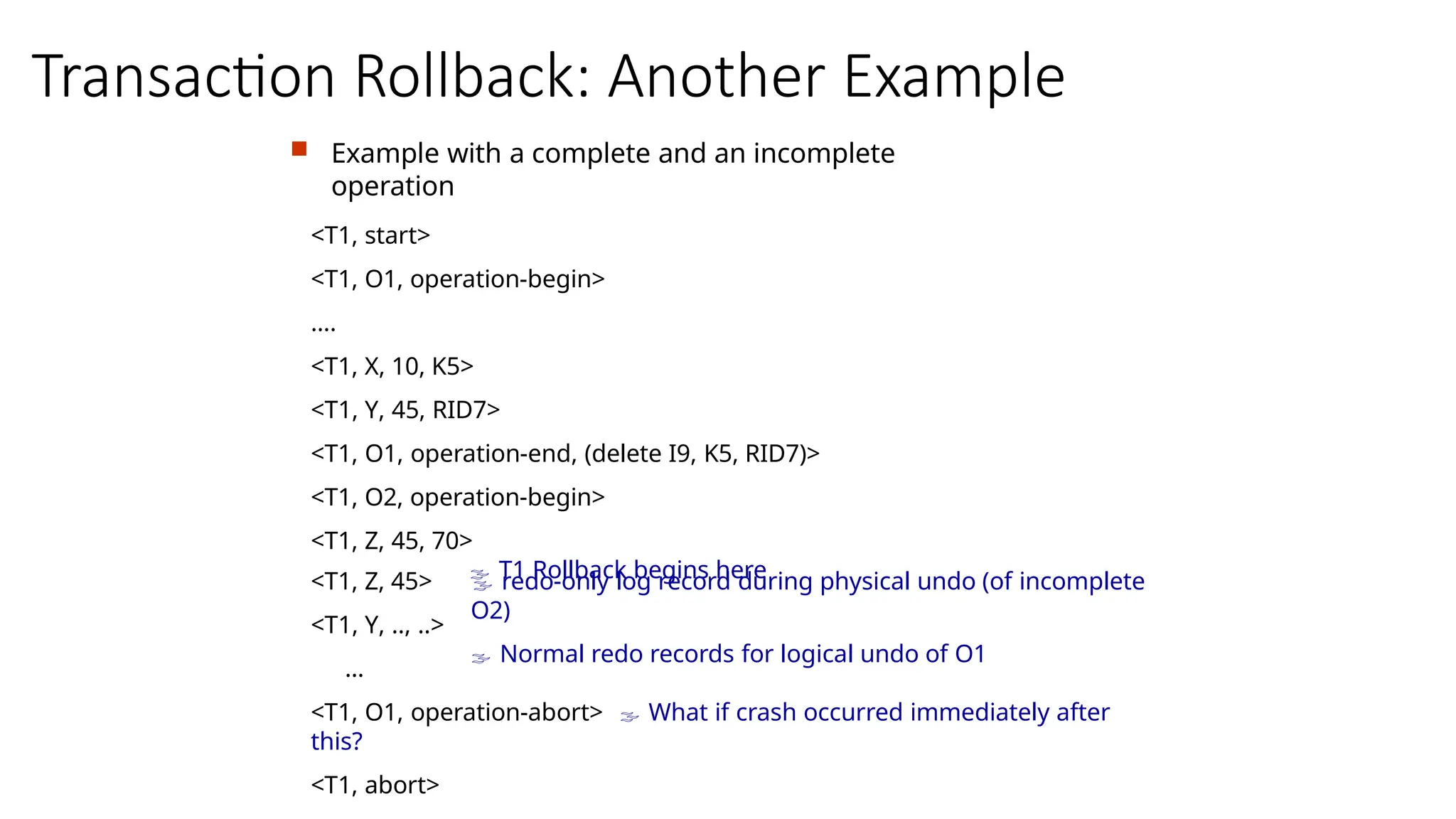 Transaction Rollback: Another Example
 Example with a complete and an incomplete
operation
<T1, start>
<T1, O1, operation-begin>
….
<T1, X, 10, K5>
<T1, Y, 45, RID7>
<T1, O1, operation-end, (delete I9, K5, RID7)>
<T1, O2, operation-begin>
<T1, Z, 45, 70>
 T1 Rollback begins here
 redo-only log record during physical undo (of incomplete
O2)
 Normal redo records for logical undo of O1
<T1, Z, 45>
<T1, Y, .., ..>
…
<T1, O1, operation-abort>  What if crash occurred immediately after
this?
<T1, abort>
 