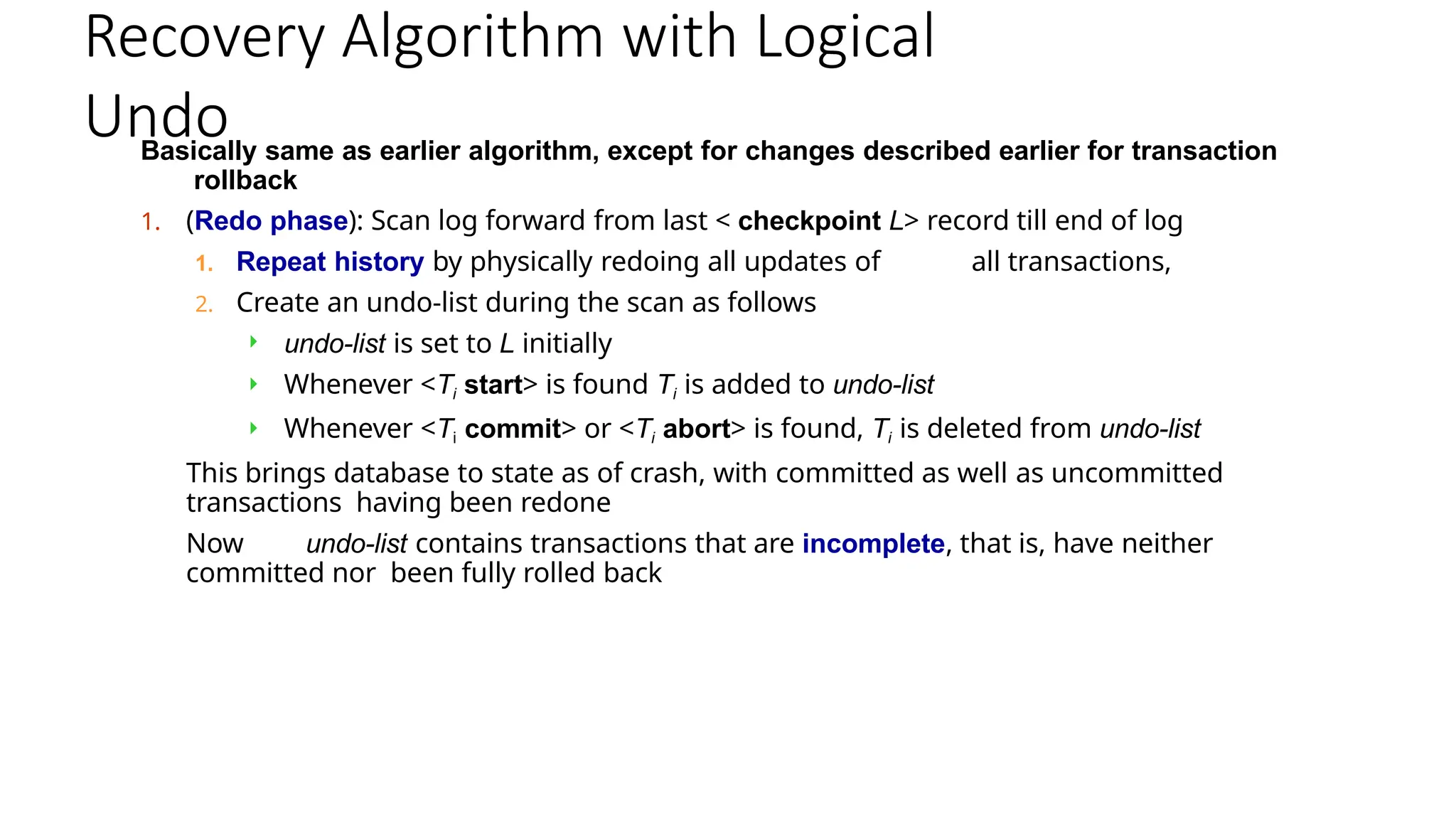 Recovery Algorithm with Logical
Undo
Basically same as earlier algorithm, except for changes described earlier for transaction
rollback
1. (Redo phase): Scan log forward from last < checkpoint L> record till end of log
1. Repeat history by physically redoing all updates of all transactions,
2. Create an undo-list during the scan as follows
 undo-list is set to L initially
 Whenever <Ti start> is found Ti is added to undo-list
 Whenever <Ti commit> or <Ti abort> is found, Ti is deleted from undo-list
This brings database to state as of crash, with committed as well as uncommitted
transactions having been redone
Now undo-list contains transactions that are incomplete, that is, have neither
committed nor been fully rolled back
 