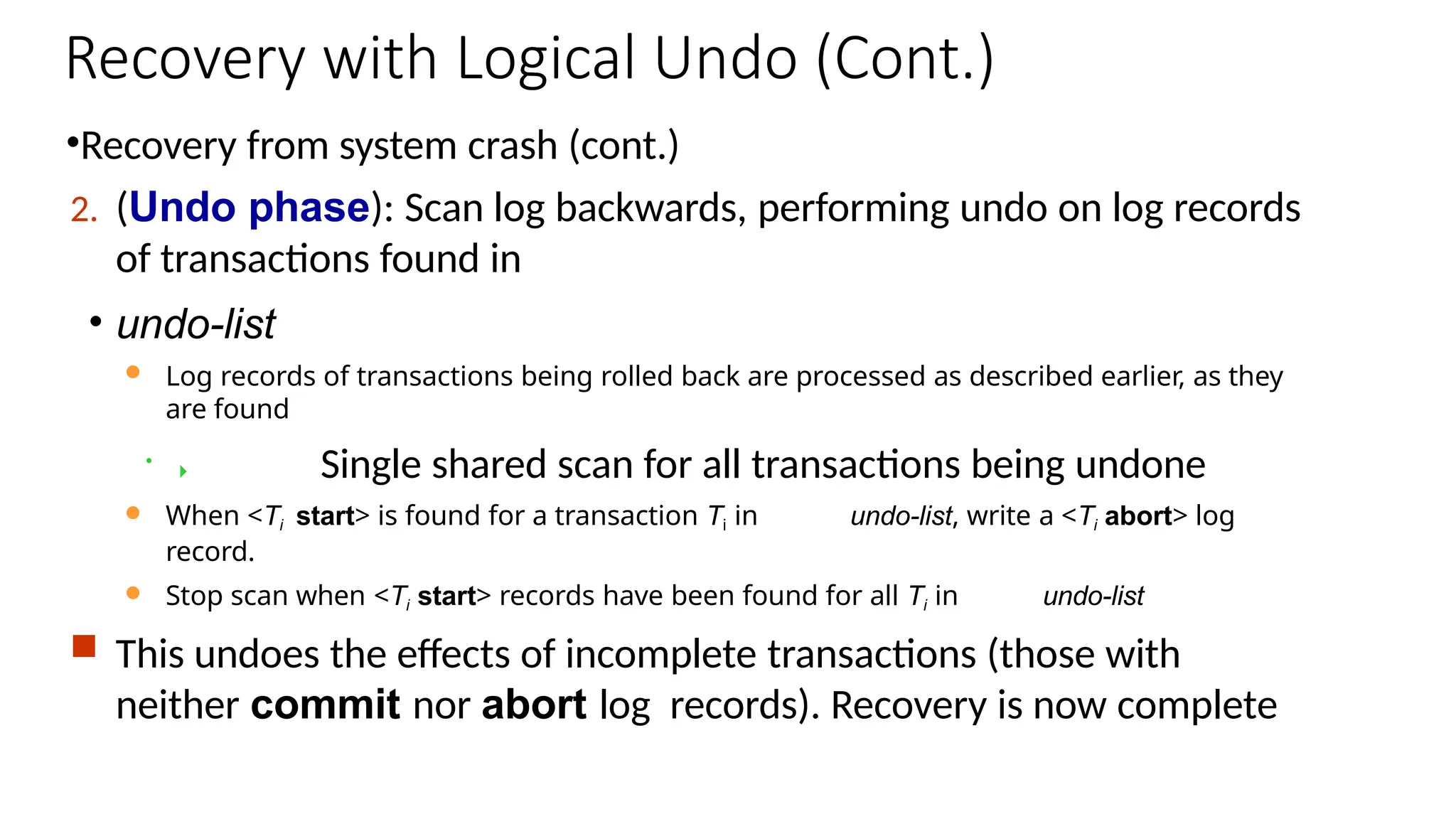 Recovery with Logical Undo (Cont.)
•Recovery from system crash (cont.)
2. (Undo phase): Scan log backwards, performing undo on log records
of transactions found in
• undo-list
 Log records of transactions being rolled back are processed as described earlier, as they
are found
•  Single shared scan for all transactions being undone
 When <Ti start> is found for a transaction Ti in undo-list, write a <Ti abort> log
record.
 Stop scan when <Ti start> records have been found for all Ti in undo-list
 This undoes the effects of incomplete transactions (those with
neither commit nor abort log records). Recovery is now complete
 