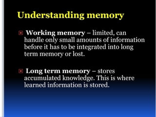  Working memory – limited, can
 handle only small amounts of information
 before it has to be integrated into long
 term memory or lost.

 Long term memory – stores
 accumulated knowledge. This is where
 learned information is stored.
 
