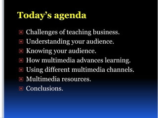  Challenges of teaching business.
 Understanding your audience.
 Knowing your audience.
 How multimedia advances learning.
 Using different multimedia channels.
 Multimedia resources.
 Conclusions.
 