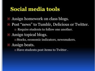  Assign homework on class blogs.
 Post “news” to Tumblr, Delicious or Twitter.
       Require students to follow one another.
 Assign topical blogs.
     Stocks,   economic indicators, newsmakers.
 Assign beats.
     Have   students post items to Twitter .
 