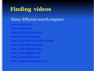 Many different search engines:
www.youtube.com
www.vodpod.com
http://www.videosurf.com/
http://www.truveo.com/
http://www.bing.com/videos/browse
http://www.metacafe.com/
http://video.filestube.com/
http://www.dogpile.com/
http://www.blinkx.com/
http://video.search.yahoo.com/
 