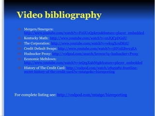    Mergers/Smergers:
      http://www.youtube.com/watch?v=F1GUoQpkr0s&feature=player_embedded
     Kentucky Math: http://www.youtube.com/watch?v=ntJQCpDGslU
     The Corporation: http://www.youtube.com/watch?v=wkygXc9IM5U
     Credit Default Swaps: http://www.youtube.com/watch?v=jHVnEBw93EA
     Hudsucker Proxy: http://vodpod.com/search/browse?q=hudsucker+Proxy
     Economic Meltdown:
      http://www.youtube.com/watch?v=ieQrgX9bNtg&feature=player_embedded
     History of The Credit Card: http://vodpod.com/watch/2895982-frontline-
      secret-history-of-the-credit-card?u=mtatge&c=bizreporting




For complete listing see: http://vodpod.com/mtatge/bizreporting
 