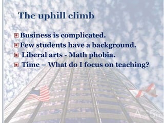  Business is complicated.
 Few students have a background.
 Liberal arts - Math phobia.
 Time – What do I focus on teaching?
 
