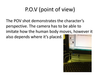 P.O.V (point of view)
The POV shot demonstrates the character’s
perspective. The camera has to be able to
imitate how the human body moves, however it
also depends where it’s placed.
 