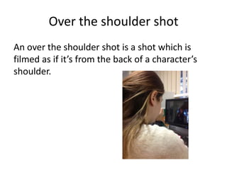 Over the shoulder shot
An over the shoulder shot is a shot which is
filmed as if it’s from the back of a character’s
shoulder.
 