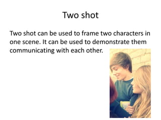 Two shot
Two shot can be used to frame two characters in
one scene. It can be used to demonstrate them
communicating with each other.
 