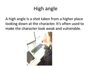 High angle
A high angle is a shot taken from a higher place
looking down at the character. It’s often used to
make the character look weak and vulnerable.
 