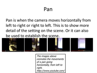 Pan
Pan is when the camera moves horizontally from
left to right or right to left. This is to show more
detail of the setting on the scene. Or it can also
be used to establish the scene.



                  The images above
                  connotes the movements
                  of a pan going
                  horizontally, from left to
                  right.
                  http://www.youtube.com/
 