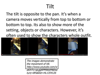 Tilt
The tilt is opposite to the pan. It’s when a
camera moves vertically from top to bottom or
bottom to top. Its also to show more of the
setting, objects or characters. However, it’s
often used to show the characters whole outfit.




           The images demonstrate
           the movement of tilt.
           http://www.youtube.com/w
           atch?v=qLggRPMWotM&fea
           ture=BFa&list=HL1354126
 