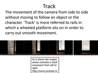 Track
The movement of the camera from side to side
without moving to follow an object or the
character. ‘Track’ is more referred to rails in
which a wheeled platform sits on in order to
carry out smooth movement.




               As it shows the images
               slowly connotes a track
               movement from left to
               right.
               http://www.youtube.co
 
