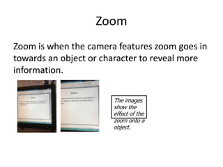 Zoom
Zoom is when the camera features zoom goes in
towards an object or character to reveal more
information.

                       The images
                       show the
                       effect of the
                       zoom onto a
                       object.
 