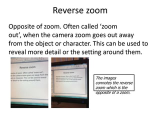 Reverse zoom
Opposite of zoom. Often called ‘zoom
out’, when the camera zoom goes out away
from the object or character. This can be used to
reveal more detail or the setting around them.


                              The images
                              connotes the reverse
                              zoom which is the
                              opposite of a zoom.
 