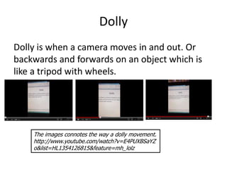 Dolly
Dolly is when a camera moves in and out. Or
backwards and forwards on an object which is
like a tripod with wheels.




    The images connotes the way a dolly movement.
    http://www.youtube.com/watch?v=E4PUXBSaYZ
    o&list=HL1354126815&feature=mh_lolz
 