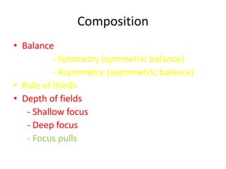 Composition
• Balance
          - Symmetry (symmetric balance)
          - Asymmetry (asymmetric balance)
• Rule of thirds
• Depth of fields
   - Shallow focus
   - Deep focus
   - Focus pulls
 
